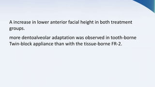 A increase in lower anterior facial height in both treatment
groups.
more dentoalveolar adaptation was observed in tooth-borne
Twin-block appliance than with the tissue-borne FR-2.
 