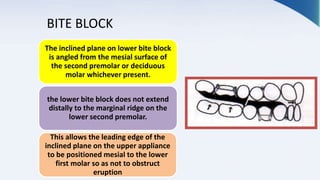 BITE BLOCK
The inclined plane on lower bite block
is angled from the mesial surface of
the second premolar or deciduous
molar whichever present.
the lower bite block does not extend
distally to the marginal ridge on the
lower second premolar.
This allows the leading edge of the
inclined plane on the upper appliance
to be positioned mesial to the lower
first molar so as not to obstruct
eruption
 