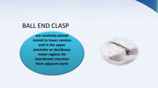 BALL END CLASP
are routinely placed
mesial to lower canines
and in the upper
premolar or deciduous
molar regions for
interdental retention
from adjacent teeth
 