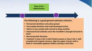 Class II div I
malocclusion.
The following is a good general selection criterion:
• Permanent dentition and active grower
• Uncrowded dentition with well developed arches
• 10mm or less overjet with normal to deep overbite
• Improved facial esthetics once the mandible is brought forward to
class I
• Normal growth direction
• if patient is Class II div 2 with limited overjet or Class II div 1 with
crowded and irregular incisors, align the upper incisors with a
fixed or removable appliance before starting a twin bloc.
 