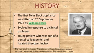 HISTORY
• The first Twin Block appliance
was fitted on 7th September
1977 by William Clark.
• Evolved in response to a clinical
problem.
• Young patient who was son of a
dental colleague fell and
luxated theupper incisor
The twin block technique A functional orthopedic appliance system
WJ Clark - American Journal of Orthodontics and Dentofacial …, 1988
 