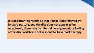It is important to recognize that if pain is not relieved by
forward posture, and the disc does not appear to be
recaptured, there may be internal derangement, or folding
of the disc. which will not respond to Twin Block therapy.
 