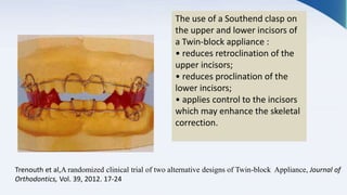 The use of a Southend clasp on
the upper and lower incisors of
a Twin-block appliance :
• reduces retroclination of the
upper incisors;
• reduces proclination of the
lower incisors;
• applies control to the incisors
which may enhance the skeletal
correction.
Trenouth et al,A randomized clinical trial of two alternative designs of Twin-block Appliance, Journal of
Orthodontics, Vol. 39, 2012. 17-24
 