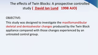 The effects of Twin Blocks: A prospective controlled
study ( David Ian Lund 1998 AJO)
OBJECTIVE:
This study was designed to investigate the maxillomandibular
skeletal and dentoalveolar changes produced by the Twin Block
appliance compared with those changes experienced by an
untreated control group.
 