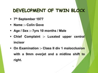 DEVELOPMENT OF TWIN BLOCK
 7th September 1977
 Name :- Colin Gove
 Age / Sex :- 7yrs 10 months / Male
 Chief Complaint :- Luxated upper central
incisor
 On Examination :- Class II div 1 malocclusion
with a 9mm overjet and a midline shift to
right.
10
 