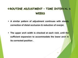 100
ROUTINE ADJUSTMENT – TIME INTERVAL 6
WEEKS
 A similar pattern of adjustment continues with steady
correction of distal occlusion & reduction of overjet.
 The upper arch width is checked at each visit, until the
sufficient expansion to accommodate the lower arch in
its corrected position .
 
