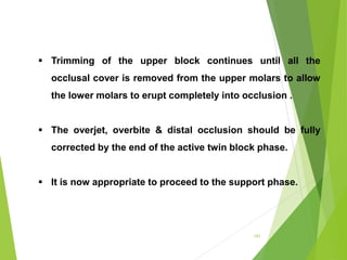 101
 Trimming of the upper block continues until all the
occlusal cover is removed from the upper molars to allow
the lower molars to erupt completely into occlusion .
 The overjet, overbite & distal occlusion should be fully
corrected by the end of the active twin block phase.
 It is now appropriate to proceed to the support phase.
 