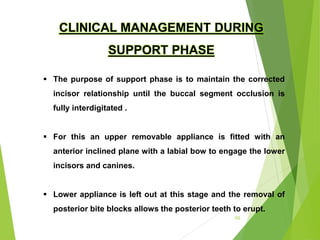 102
 The purpose of support phase is to maintain the corrected
incisor relationship until the buccal segment occlusion is
fully interdigitated .
 For this an upper removable appliance is fitted with an
anterior inclined plane with a labial bow to engage the lower
incisors and canines.
 Lower appliance is left out at this stage and the removal of
posterior bite blocks allows the posterior teeth to erupt.
CLINICAL MANAGEMENT DURING
SUPPORT PHASE
 