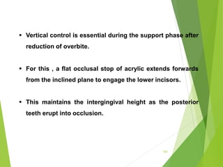 103
 Vertical control is essential during the support phase after
reduction of overbite.
 For this , a flat occlusal stop of acrylic extends forwards
from the inclined plane to engage the lower incisors.
 This maintains the intergingival height as the posterior
teeth erupt into occlusion.
 