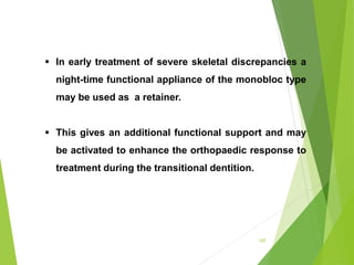 107
 In early treatment of severe skeletal discrepancies a
night-time functional appliance of the monobloc type
may be used as a retainer.
 This gives an additional functional support and may
be activated to enhance the orthopaedic response to
treatment during the transitional dentition.
 
