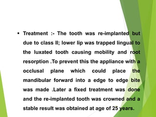  Treatment :- The tooth was re-implanted but
due to class II; lower lip was trapped lingual to
the luxated tooth causing mobility and root
resorption .To prevent this the appliance with a
occlusal plane which could place the
mandibular forward into a edge to edge bite
was made .Later a fixed treatment was done
and the re-implanted tooth was crowned and a
stable result was obtained at age of 25 years.
11
 
