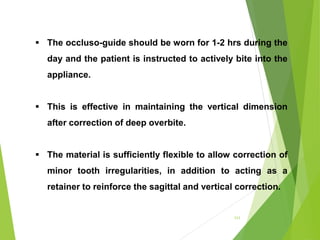111
 The occluso-guide should be worn for 1-2 hrs during the
day and the patient is instructed to actively bite into the
appliance.
 This is effective in maintaining the vertical dimension
after correction of deep overbite.
 The material is sufficiently flexible to allow correction of
minor tooth irregularities, in addition to acting as a
retainer to reinforce the sagittal and vertical correction.
 