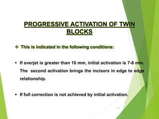 113
PROGRESSIVE ACTIVATION OF TWIN
BLOCKS
 This is indicated in the following conditions:
 If overjet is greater than 10 mm, initial activation is 7-8 mm.
The second activation brings the incisors in edge to edge
relationship.
 If full correction is not achieved by initial activation.
 