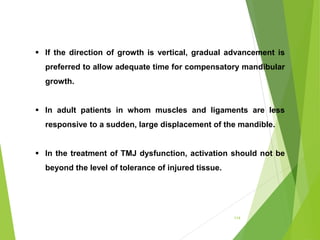 114
 If the direction of growth is vertical, gradual advancement is
preferred to allow adequate time for compensatory mandibular
growth.
 In adult patients in whom muscles and ligaments are less
responsive to a sudden, large displacement of the mandible.
 In the treatment of TMJ dysfunction, activation should not be
beyond the level of tolerance of injured tissue.
 