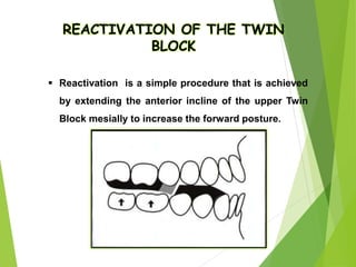 115
REACTIVATION OF THE TWIN
BLOCK
 Reactivation is a simple procedure that is achieved
by extending the anterior incline of the upper Twin
Block mesially to increase the forward posture.
 