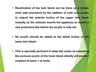 116
 Reactivation of the twin block can be done as a simple
chair side procedure by the addition of cold cure acrylic
to extend the anterior incline of the upper twin block
mesially as the clinician inserts the appliance to record a
new protrusive bite before the acrylic is fully set.
 No acrylic should be added to the distal incline of the
lower twin block.
 This is specially pertinent in deep bite cases as extending
the occlusal acrylic of the lower block distally will prevent
eruption of lower 1 st molar.
 