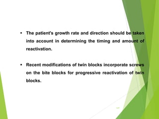 117
 The patient's growth rate and direction should be taken
into account in determining the timing and amount of
reactivation.
 Recent modifications of twin blocks incorporate screws
on the bite blocks for progressive reactivation of twin
blocks.
 