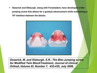 118
 Geserick and Olsburgh, along with Forestadent, have developed a bite-
jumping screw that allows for a gradual advancement while maintaining a
70º interface between the blocks.
Geserick, M. and Olsburgh, S.R.; The Bite-Jumping screw
for Modified Twin BlockTreatment, Journal of clinical
Orthod.,Volume XL Number 7, 432-435, July 2006.
 