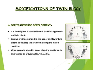 120
MODIFICATIONS OF TWIN BLOCK
 FOR TRANSVERSE DEVELOPMENT:-
 It is nothing but a combination of Schwarz appliance
and twin block.
 Screws are incorporated in the upper and lower twin
blocks to develop the archfrom during the mixed
dentition.
 When screw is added in lower plate the appliance is
also termed as BOWBEER APPLIANCE.
 