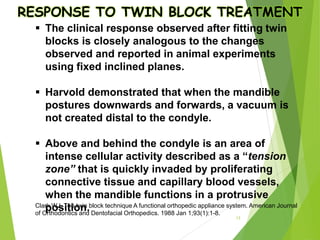 RESPONSE TO TWIN BLOCK TREATMENT
 The clinical response observed after fitting twin
blocks is closely analogous to the changes
observed and reported in animal experiments
using fixed inclined planes.
 Harvold demonstrated that when the mandible
postures downwards and forwards, a vacuum is
not created distal to the condyle.
 Above and behind the condyle is an area of
intense cellular activity described as a “tension
zone” that is quickly invaded by proliferating
connective tissue and capillary blood vessels,
when the mandible functions in a protrusive
position.
13
Clark WJ. The twin block technique A functional orthopedic appliance system. American Journal
of Orthodontics and Dentofacial Orthopedics. 1988 Jan 1;93(1):1-8.
 