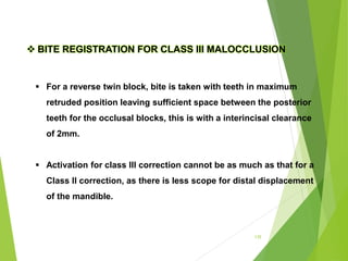 135
 For a reverse twin block, bite is taken with teeth in maximum
retruded position leaving sufficient space between the posterior
teeth for the occlusal blocks, this is with a interincisal clearance
of 2mm.
 Activation for class III correction cannot be as much as that for a
Class II correction, as there is less scope for distal displacement
of the mandible.
 BITE REGISTRATION FOR CLASS III MALOCCLUSION
 
