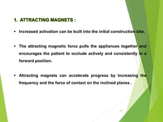 138
1. ATTRACTING MAGNETS :
 Increased activation can be built into the initial construction bite.
 The attracting magnetic force pulls the appliances together and
encourages the patient to occlude actively and consistently in a
forward position.
 Attracting magnets can accelerate progress by increasing the
frequency and the force of contact on the inclined planes .
 