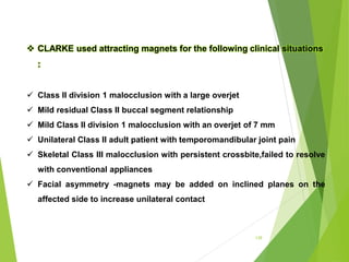 139
 CLARKE used attracting magnets for the following clinical situations
:
 Class II division 1 malocclusion with a large overjet
 Mild residual Class II buccal segment relationship
 Mild Class II division 1 malocclusion with an overjet of 7 mm
 Unilateral Class II adult patient with temporomandibular joint pain
 Skeletal Class III malocclusion with persistent crossbite,failed to resolve
with conventional appliances
 Facial asymmetry -magnets may be added on inclined planes on the
affected side to increase unilateral contact
 