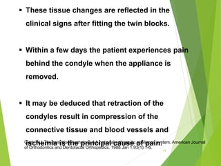  These tissue changes are reflected in the
clinical signs after fitting the twin blocks.
 Within a few days the patient experiences pain
behind the condyle when the appliance is
removed.
 It may be deduced that retraction of the
condyles result in compression of the
connective tissue and blood vessels and
ischemia is the principal cause of pain.
14
Clark WJ. The twin block technique A functional orthopedic appliance system. American Journal
of Orthodontics and Dentofacial Orthopedics. 1988 Jan 1;93(1):1-8.
 