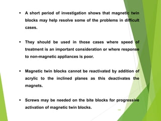 141
 A short period of investigation shows that magnetic twin
blocks may help resolve some of the problems in difficult
cases.
 They should be used in those cases where speed of
treatment is an important consideration or where response
to non-magnetic appliances is poor.
 Magnetic twin blocks cannot be reactivated by addition of
acrylic to the inclined planes as this deactivates the
magnets.
 Screws may be needed on the bite blocks for progressive
activation of magnetic twin blocks.
 