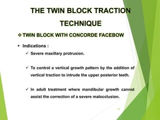 142
TWIN BLOCK WITH CONCORDE FACEBOW
 Indications :
 Severe maxillary protrusion.
 To control a vertical growth pattern by the addition of
vertical traction to intrude the upper posterior teeth.
 In adult treatment where mandibular growth cannot
assist the correction of a severe malocclusion.
THE TWIN BLOCK TRACTION
TECHNIQUE
 