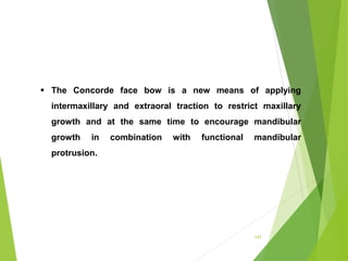 143
 The Concorde face bow is a new means of applying
intermaxillary and extraoral traction to restrict maxillary
growth and at the same time to encourage mandibular
growth in combination with functional mandibular
protrusion.
 