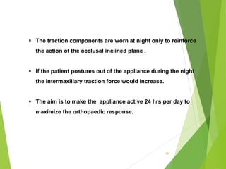 145
 The traction components are worn at night only to reinforce
the action of the occlusal inclined plane .
 If the patient postures out of the appliance during the night
the intermaxillary traction force would increase.
 The aim is to make the appliance active 24 hrs per day to
maximize the orthopaedic response.
 