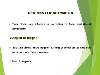 146
TREATMENT OF ASYMMETRY
 Twin blocks are effective in correction of facial and dental
asymmetry.
 Appliance design :
 Sagittal screws - more frequent turning of screw on the side that
requires more distal movement
 Use of magnets
 
