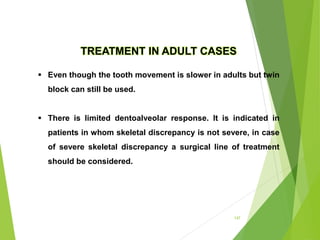 147
TREATMENT IN ADULT CASES
 Even though the tooth movement is slower in adults but twin
block can still be used.
 There is limited dentoalveolar response. It is indicated in
patients in whom skeletal discrepancy is not severe, in case
of severe skeletal discrepancy a surgical line of treatment
should be considered.
 