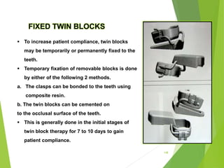 148
FIXED TWIN BLOCKS
 To increase patient compliance, twin blocks
may be temporarily or permanently fixed to the
teeth.
 Temporary fixation of removable blocks is done
by either of the following 2 methods.
a. The clasps can be bonded to the teeth using
composite resin.
b. The twin blocks can be cemented on
to the occlusal surface of the teeth.
 This is generally done in the initial stages of
twin block therapy for 7 to 10 days to gain
patient compliance.
 