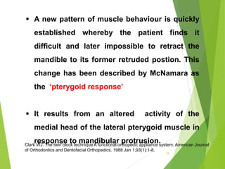  A new pattern of muscle behaviour is quickly
established whereby the patient finds it
difficult and later impossible to retract the
mandible to its former retruded postion. This
change has been described by McNamara as
the ‘pterygoid response’
 It results from an altered activity of the
medial head of the lateral pterygoid muscle in
response to mandibular protrusion.
15
Clark WJ. The twin block technique A functional orthopedic appliance system. American Journal
of Orthodontics and Dentofacial Orthopedics. 1988 Jan 1;93(1):1-8.
 
