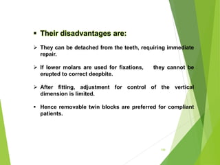 150
 Their disadvantages are:
 They can be detached from the teeth, requiring immediate
repair.
 If lower molars are used for fixations, they cannot be
erupted to correct deepbite.
 After fitting, adjustment for control of the vertical
dimension is limited.
 Hence removable twin blocks are preferred for compliant
patients.
 