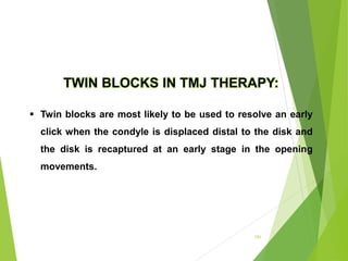 151
TWIN BLOCKS IN TMJ THERAPY:
 Twin blocks are most likely to be used to resolve an early
click when the condyle is displaced distal to the disk and
the disk is recaptured at an early stage in the opening
movements.
 