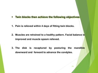 152
 Twin blocks then achieve the following objectives:
1. Pain is relieved within 4 days of fitting twin blocks.
2. Muscles are retrained to a healthy pattern. Facial balance is
improved and muscle spasm relieved.
3. The disk is recaptured by posturing the mandible
downward and forward to advance the condyles.
 