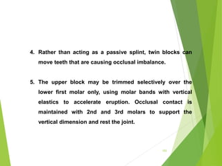 153
4. Rather than acting as a passive splint, twin blocks can
move teeth that are causing occlusal imbalance.
5. The upper block may be trimmed selectively over the
lower first molar only, using molar bands with vertical
elastics to accelerate eruption. Occlusal contact is
maintained with 2nd and 3rd molars to support the
vertical dimension and rest the joint.
 