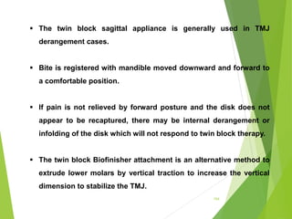 154
 The twin block sagittal appliance is generally used in TMJ
derangement cases.
 Bite is registered with mandible moved downward and forward to
a comfortable position.
 If pain is not relieved by forward posture and the disk does not
appear to be recaptured, there may be internal derangement or
infolding of the disk which will not respond to twin block therapy.
 The twin block Biofinisher attachment is an alternative method to
extrude lower molars by vertical traction to increase the vertical
dimension to stabilize the TMJ.
 