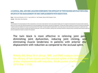 157
The twin block is more effective in relieving joint pain,
diminishing joint dysfunction, reducing joint clicking, and
eliminating muscle tenderness in patients with anterior disc
displacement with reduction as compared to the occlusal splint.
Rohida NS, Bhad W. A clinical, MRI, and EMG analysis comparing
the efficacy of twin blocks and flat occlusal splints in the management
of disc displacements with reduction. World journal of orthodontics.
2010 Sep 1;11(3).
 
