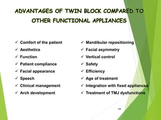 158
ADVANTAGES OF TWIN BLOCK COMPARED TO
OTHER FUNCTIONAL APPLIANCES
 Comfort of the patient
 Aesthetics
 Function
 Patient compliance
 Facial appearance
 Speech
 Clinical management
 Arch development
 Mandibular repositioning
 Facial asymmetry
 Vertical control
 Safety
 Efficiency
 Age of treatment
 Integration with fixed appliances
 Treatment of TMJ dysfunctions
 