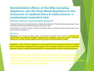 165
Burhan AS, Nawaya FR. Dentoskeletal effects of the Bite-Jumping
Appliance and the Twin-Block Appliance in the treatment of skeletal
Class II malocclusion: a randomized controlled trial. European journal of
orthodontics. 2014 Oct 8;37(3):330-7.
 
