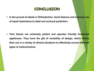 169
 In the pursuit of ideals in Orthodontics, facial balance and harmony are
of equal importance to ideal and occlusal perfection.
 Twin blocks are extremely patient and operator friendly functional
appliances. They have the gift of versatility of design, which allows
their use in a variety of clinical situations to effectively correct different
types of malocclusions.
CONCLUSION
 