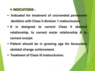 18
 Indicated for treatment of uncrowded permanent
dentition with Class II division 1 malocclusion.
 It is designed to correct Class II skeletal
relationship, to correct molar relationship & to
correct overjet.
 Patient should be in growing age for favourable
skeletal change achievement.
 Treatment of Class III malocclusion.
 INDICATIONS :
 