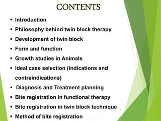 Introduction
 Philosophy behind twin block therapy
 Development of twin block
 Form and function
 Growth studies in Animals
 Ideal case selection (indications and
contraindications)
 Diagnosis and Treatment planning
 Bite registration in functional therapy
 Bite registration in twin block technique
 Method of bite registration
2
 