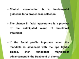 21
 Clinical examination is a fundamental
guideline for a proper case selection.
 The change in facial appearance is a preview
of the anticipated result of functional
treatment .
 If the facial profile improves when the
mandible is advanced with the lips tightly
closed, then functional mandibular
advancement is the treatment of choice.
 