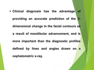 22
 Clinical diagnosis has the advantage of
providing an accurate prediction of the 3-
dimensional change in the facial contours as
a result of mandibular advancement, and is
more important than the diagnostic profiles
defined by lines and angles drawn on a
cephalometric x-ray.
 