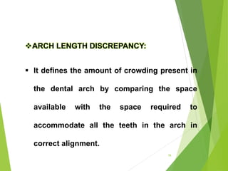 26
ARCH LENGTH DISCREPANCY:
 It defines the amount of crowding present in
the dental arch by comparing the space
available with the space required to
accommodate all the teeth in the arch in
correct alignment.
 